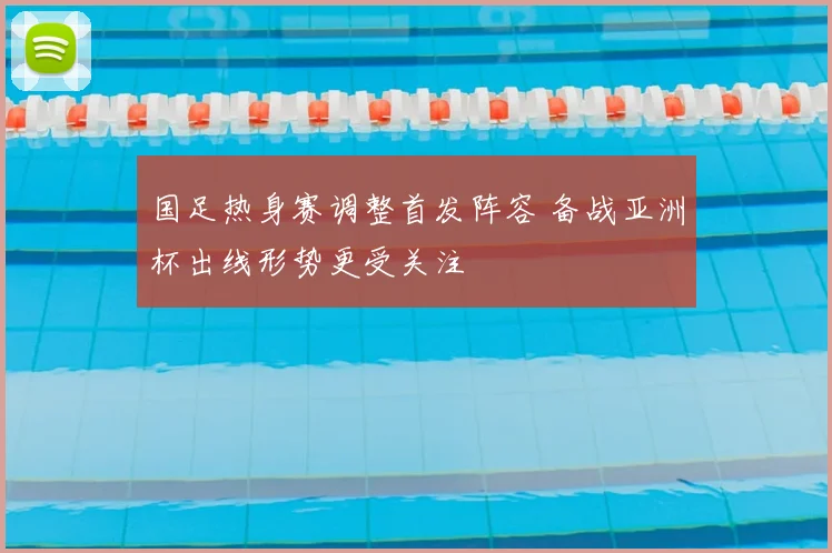 国足热身赛调整首发阵容 备战亚洲杯出线形势更受关注