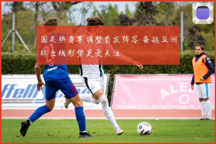 国足热身赛调整首发阵容 备战亚洲杯出线形势更受关注