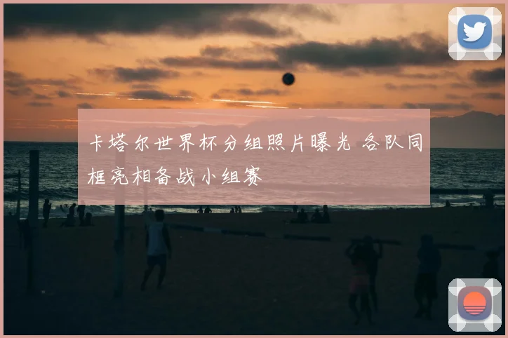 卡塔尔世界杯分组照片曝光 各队同框亮相备战小组赛