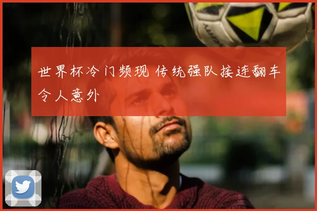 世界杯冷门频现 传统强队接连翻车令人意外