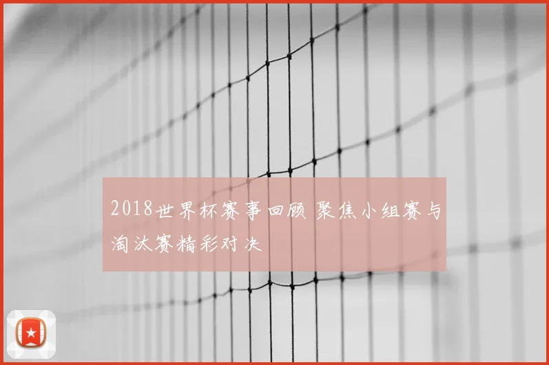2018世界杯赛事回顾 聚焦小组赛与淘汰赛精彩对决