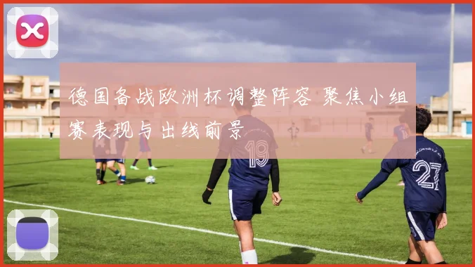 德国备战欧洲杯调整阵容 聚焦小组赛表现与出线前景